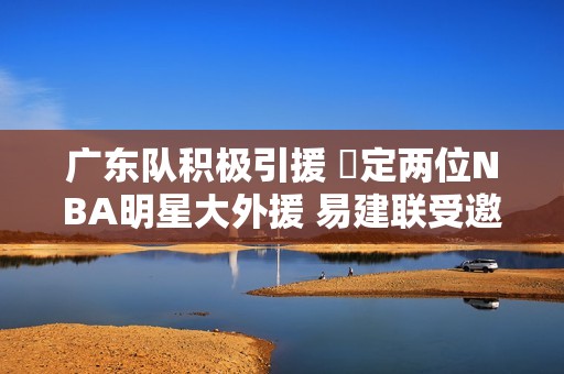 广东队积极引援 鎖定两位NBA明星大外援 易建联受邀参与球队重建