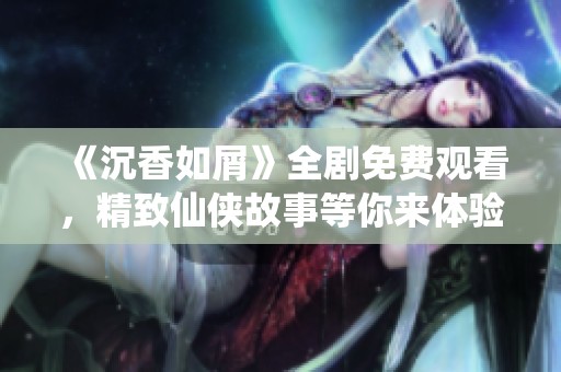 《沉香如屑》全剧免费观看，精致仙侠故事等你来体验