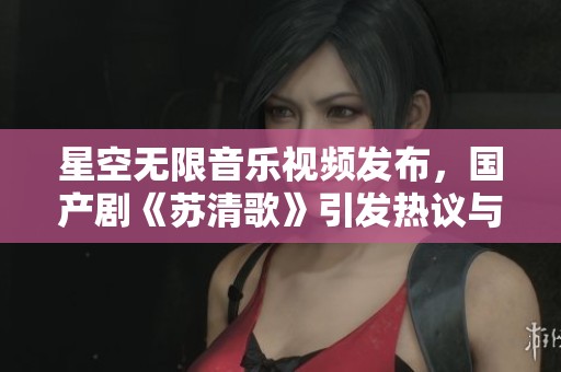 星空无限音乐视频发布，国产剧《苏清歌》引发热议与关注