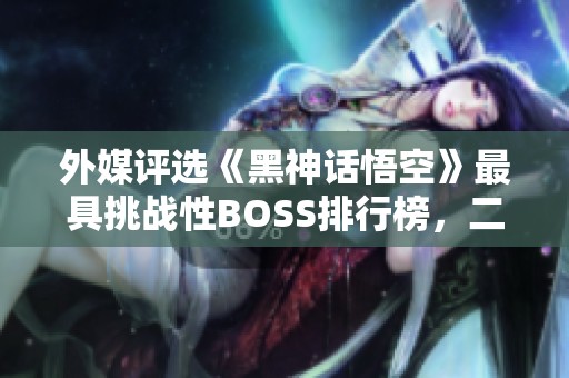 外媒评选《黑神话悟空》最具挑战性BOSS排行榜，二郎神夺冠