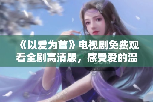 《以爱为营》电视剧免费观看全剧高清版，感受爱的温暖与力量