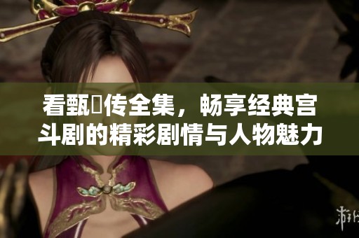 看甄嬛传全集，畅享经典宫斗剧的精彩剧情与人物魅力
