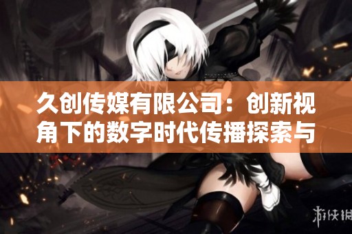 久创传媒有限公司：创新视角下的数字时代传播探索与实践