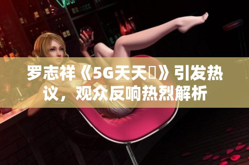 罗志祥《5G天天奭》引发热议，观众反响热烈解析