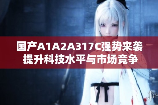 国产A1A2A317C强势来袭 提升科技水平与市场竞争力