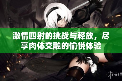 激情四射的挑战与释放，尽享肉体交融的愉悦体验