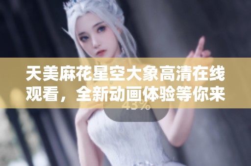 天美麻花星空大象高清在线观看，全新动画体验等你来享受