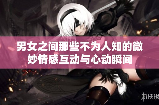 男女之间那些不为人知的微妙情感互动与心动瞬间