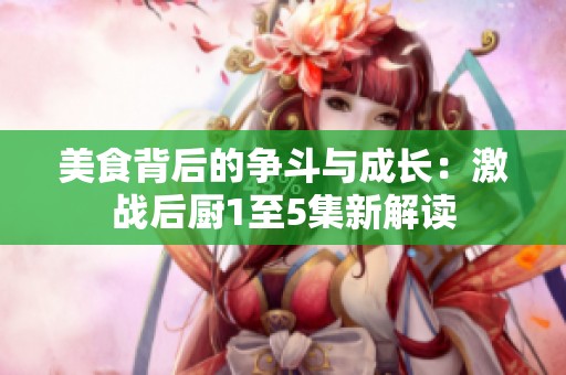 美食背后的争斗与成长：激战后厨1至5集新解读