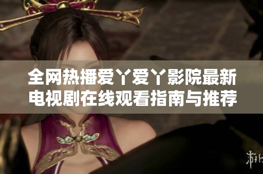 全网热播爱丫爱丫影院最新电视剧在线观看指南与推荐