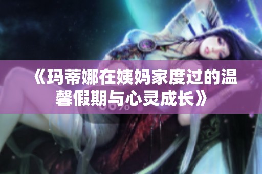 《玛蒂娜在姨妈家度过的温馨假期与心灵成长》
