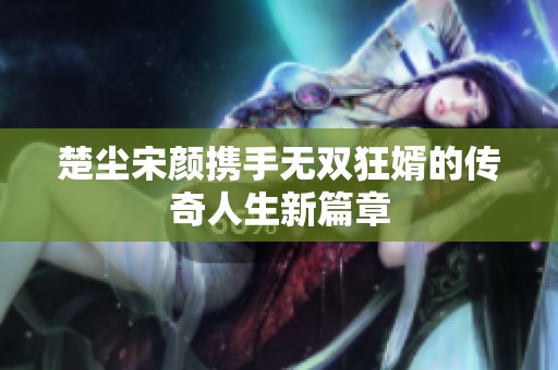 楚尘宋颜携手无双狂婿的传奇人生新篇章