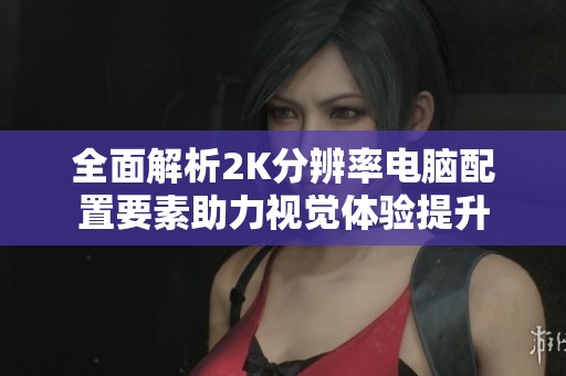 全面解析2K分辨率电脑配置要素助力视觉体验提升