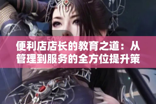 便利店店长的教育之道：从管理到服务的全方位提升策略