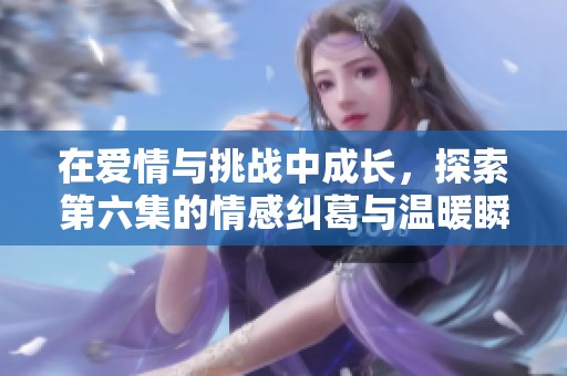 在爱情与挑战中成长，探索第六集的情感纠葛与温暖瞬间