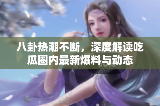八卦热潮不断，深度解读吃瓜圈内最新爆料与动态