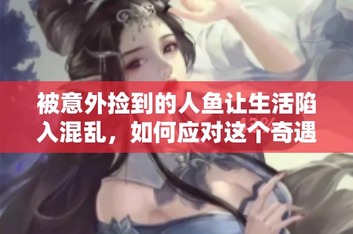 被意外捡到的人鱼让生活陷入混乱，如何应对这个奇遇