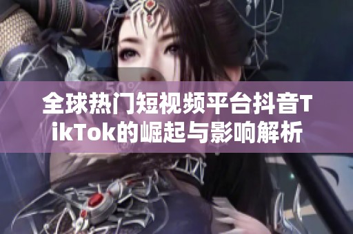 全球热门短视频平台抖音TikTok的崛起与影响解析