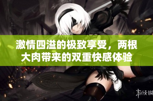 激情四溢的极致享受，两根大肉带来的双重快感体验