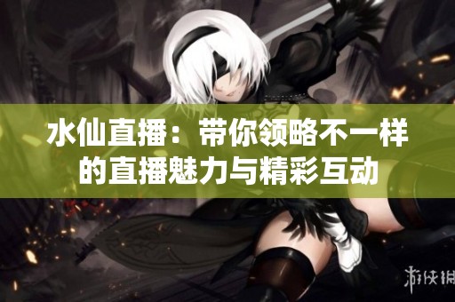 水仙直播：带你领略不一样的直播魅力与精彩互动
