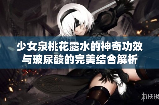 少女泉桃花露水的神奇功效与玻尿酸的完美结合解析