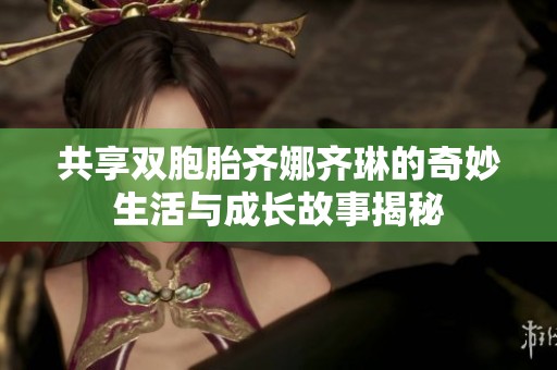 共享双胞胎齐娜齐琳的奇妙生活与成长故事揭秘