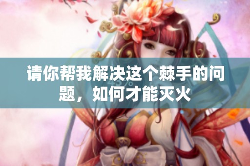 请你帮我解决这个棘手的问题，如何才能灭火