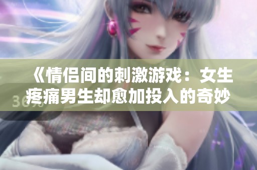 《情侣间的刺激游戏：女生疼痛男生却愈加投入的奇妙体验》