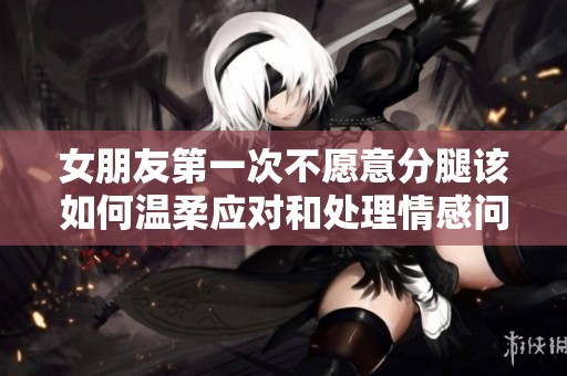 女朋友第一次不愿意分腿该如何温柔应对和处理情感问题