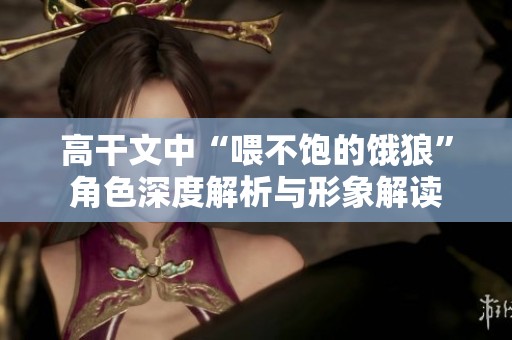 高干文中“喂不饱的饿狼”角色深度解析与形象解读