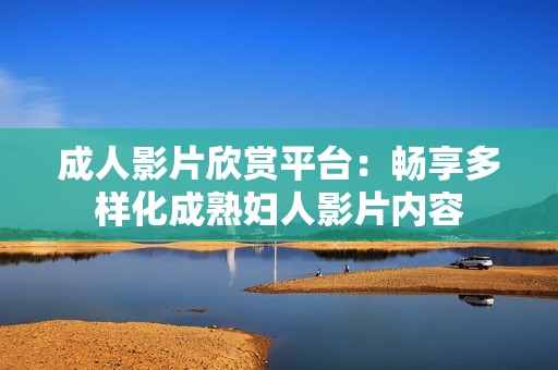 成人影片欣赏平台：畅享多样化成熟妇人影片内容