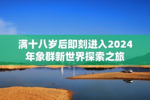 满十八岁后即刻进入2024年象群新世界探索之旅