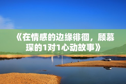 《在情感的边缘徘徊，顾慕琛的1对1心动故事》