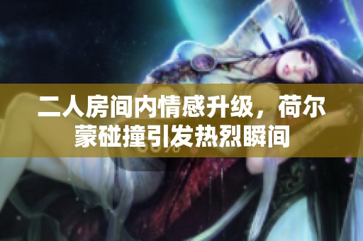 二人房间内情感升级，荷尔蒙碰撞引发热烈瞬间
