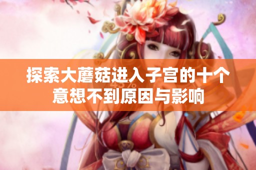 探索大蘑菇进入子宫的十个意想不到原因与影响