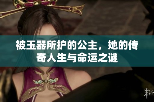 被玉器所护的公主，她的传奇人生与命运之谜
