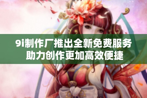 9i制作厂推出全新免费服务 助力创作更加高效便捷