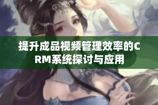 提升成品视频管理效率的CRM系统探讨与应用