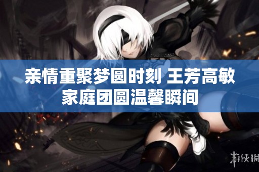 亲情重聚梦圆时刻 王芳高敏家庭团圆温馨瞬间