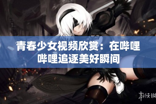 青春少女视频欣赏：在哔哩哔哩追逐美好瞬间