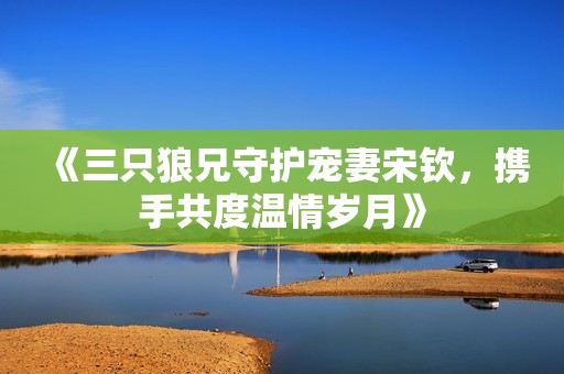 《三只狼兄守护宠妻宋钦，携手共度温情岁月》