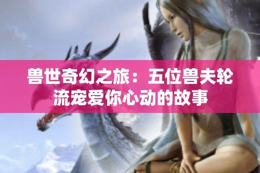 兽世奇幻之旅：五位兽夫轮流宠爱你心动的故事