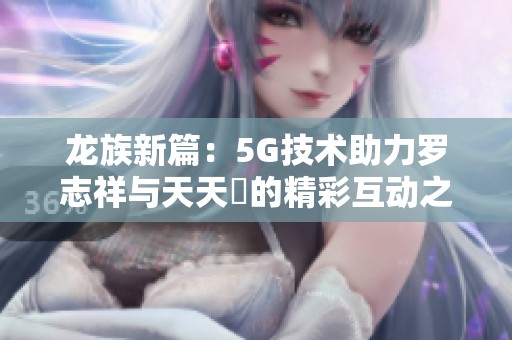 龙族新篇：5G技术助力罗志祥与天天奭的精彩互动之旅