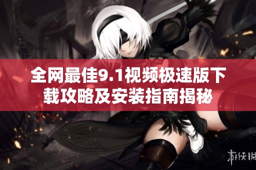 全网最佳9.1视频极速版下载攻略及安装指南揭秘