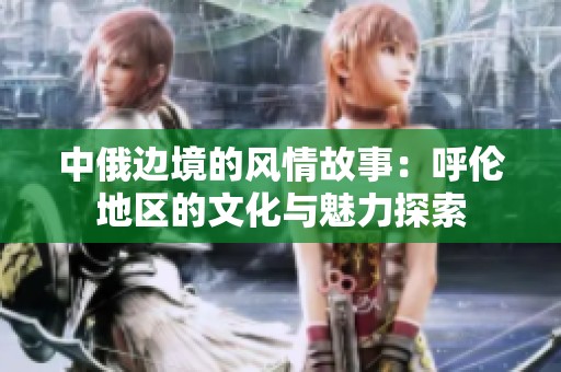 中俄边境的风情故事：呼伦地区的文化与魅力探索