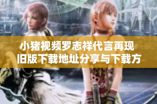 小猪视频罗志祥代言再现 旧版下载地址分享与下载方法解析