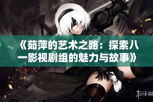 《茹萍的艺术之路：探索八一影视剧组的魅力与故事》
