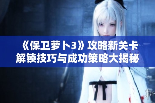 《保卫萝卜3》攻略新关卡解锁技巧与成功策略大揭秘