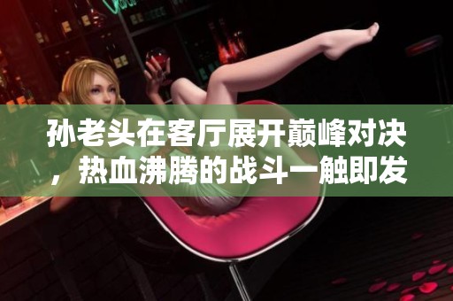孙老头在客厅展开巅峰对决，热血沸腾的战斗一触即发