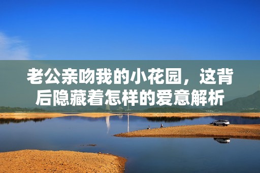 老公亲吻我的小花园，这背后隐藏着怎样的爱意解析